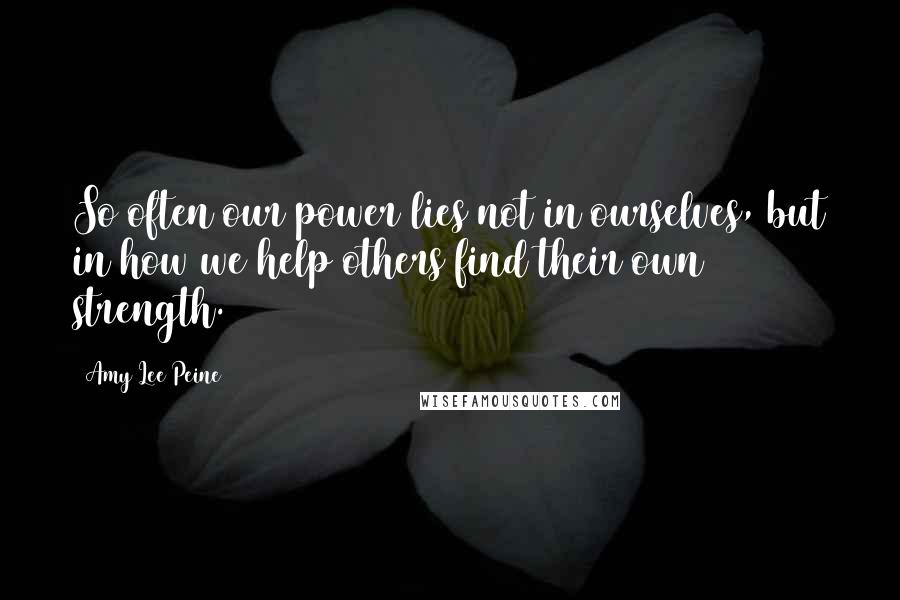 Amy Lee Peine Quotes: So often our power lies not in ourselves, but in how we help others find their own strength.