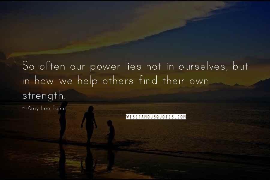 Amy Lee Peine Quotes: So often our power lies not in ourselves, but in how we help others find their own strength.