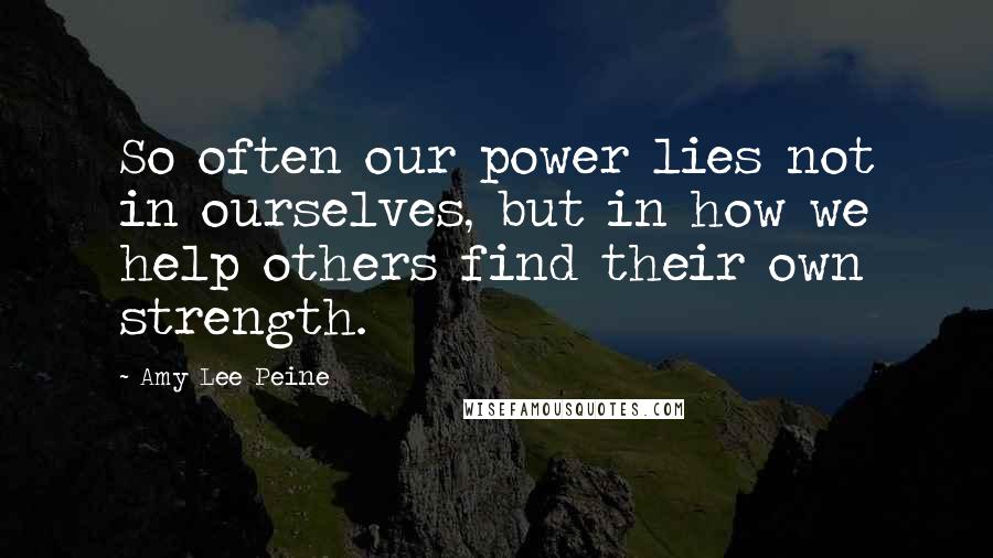 Amy Lee Peine Quotes: So often our power lies not in ourselves, but in how we help others find their own strength.