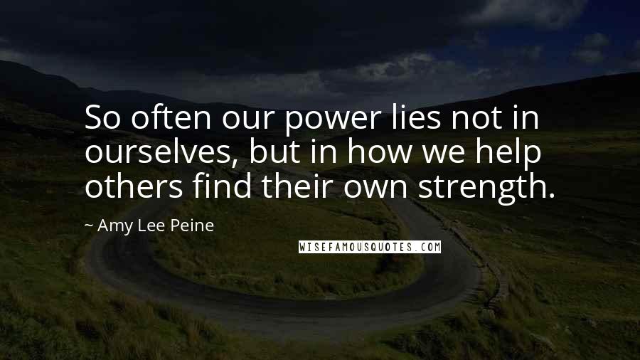 Amy Lee Peine Quotes: So often our power lies not in ourselves, but in how we help others find their own strength.