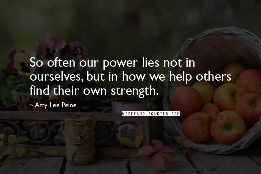 Amy Lee Peine Quotes: So often our power lies not in ourselves, but in how we help others find their own strength.