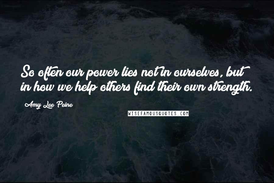 Amy Lee Peine Quotes: So often our power lies not in ourselves, but in how we help others find their own strength.
