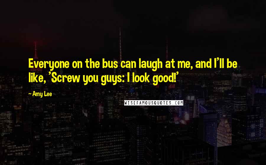Amy Lee Quotes: Everyone on the bus can laugh at me, and I'll be like, 'Screw you guys: I look good!'
