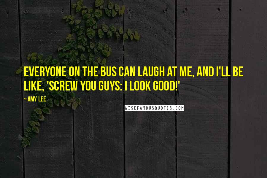 Amy Lee Quotes: Everyone on the bus can laugh at me, and I'll be like, 'Screw you guys: I look good!'