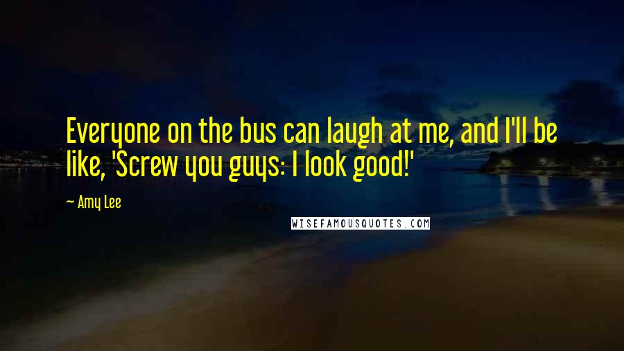 Amy Lee Quotes: Everyone on the bus can laugh at me, and I'll be like, 'Screw you guys: I look good!'