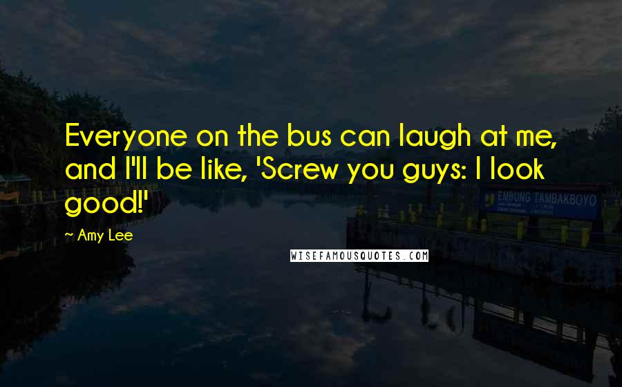 Amy Lee Quotes: Everyone on the bus can laugh at me, and I'll be like, 'Screw you guys: I look good!'