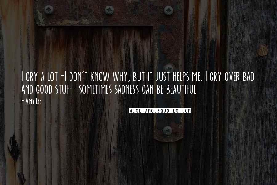 Amy Lee Quotes: I cry a lot-I don't know why, but it just helps me. I cry over bad and good stuff-sometimes sadness can be beautiful
