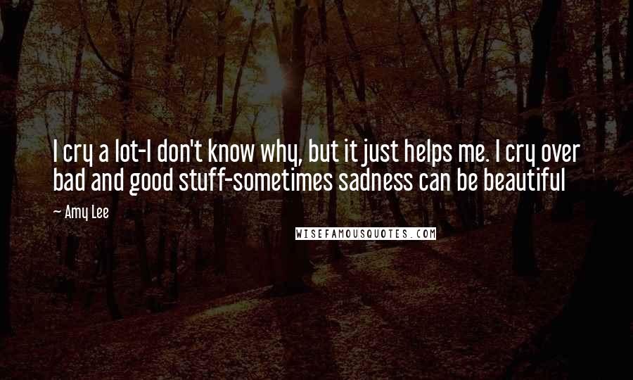 Amy Lee Quotes: I cry a lot-I don't know why, but it just helps me. I cry over bad and good stuff-sometimes sadness can be beautiful