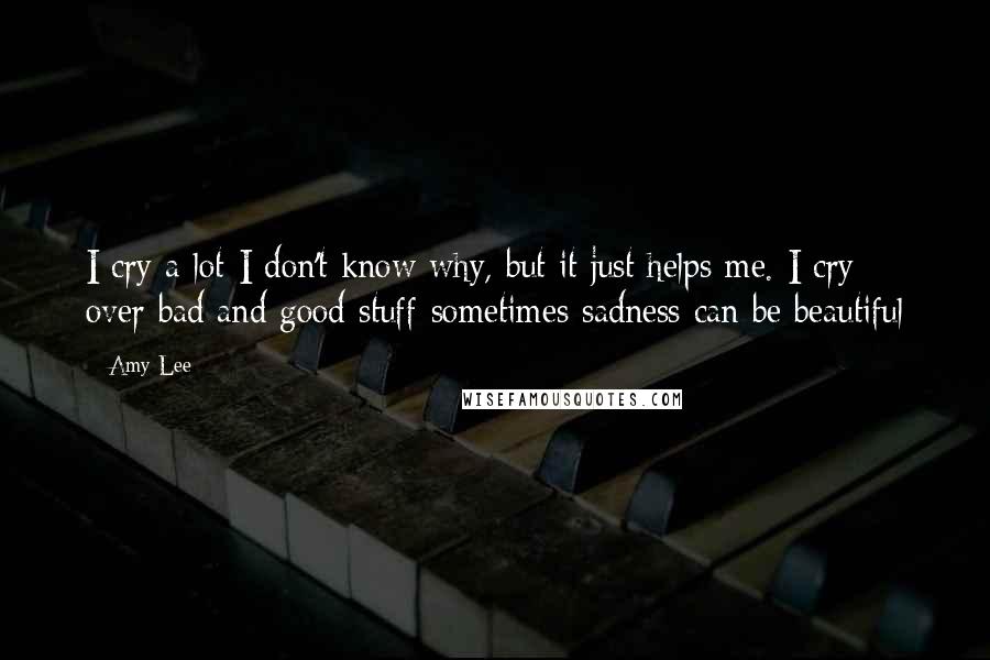 Amy Lee Quotes: I cry a lot-I don't know why, but it just helps me. I cry over bad and good stuff-sometimes sadness can be beautiful