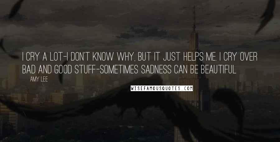 Amy Lee Quotes: I cry a lot-I don't know why, but it just helps me. I cry over bad and good stuff-sometimes sadness can be beautiful