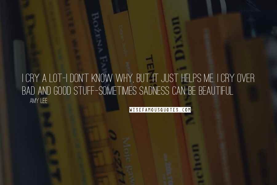 Amy Lee Quotes: I cry a lot-I don't know why, but it just helps me. I cry over bad and good stuff-sometimes sadness can be beautiful