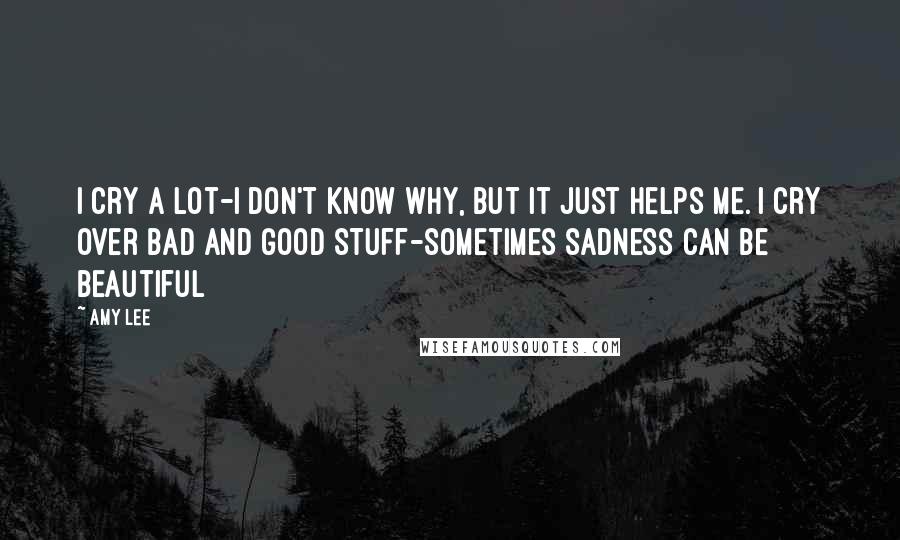 Amy Lee Quotes: I cry a lot-I don't know why, but it just helps me. I cry over bad and good stuff-sometimes sadness can be beautiful
