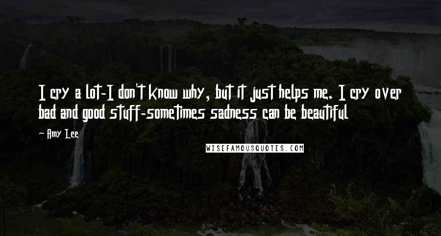 Amy Lee Quotes: I cry a lot-I don't know why, but it just helps me. I cry over bad and good stuff-sometimes sadness can be beautiful