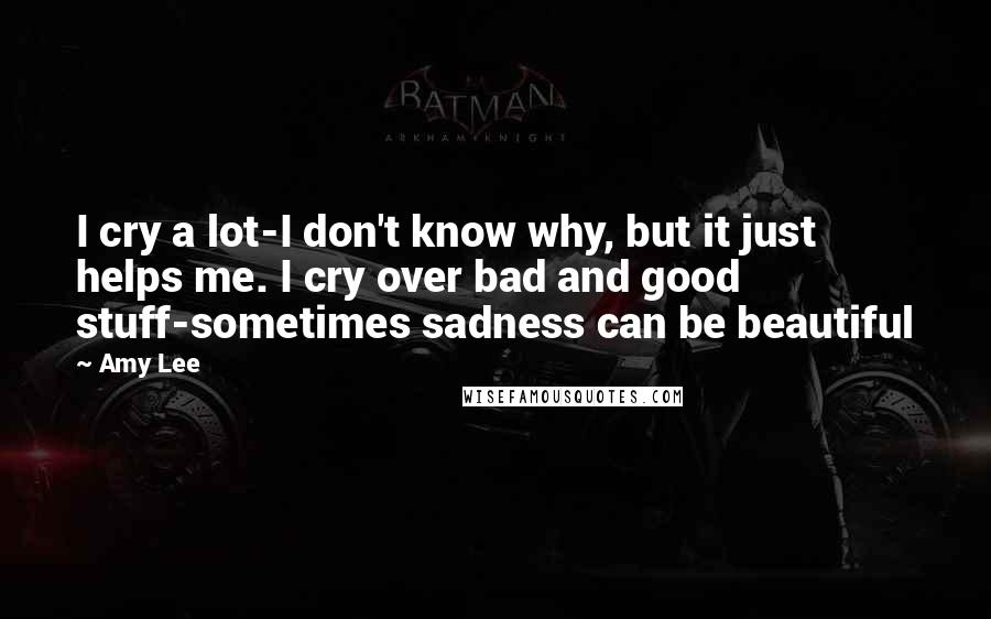 Amy Lee Quotes: I cry a lot-I don't know why, but it just helps me. I cry over bad and good stuff-sometimes sadness can be beautiful