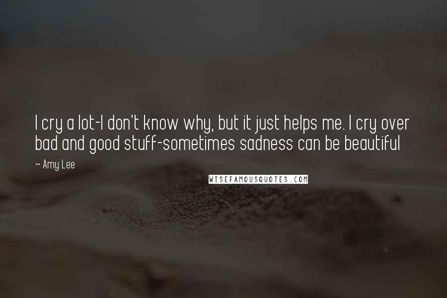 Amy Lee Quotes: I cry a lot-I don't know why, but it just helps me. I cry over bad and good stuff-sometimes sadness can be beautiful