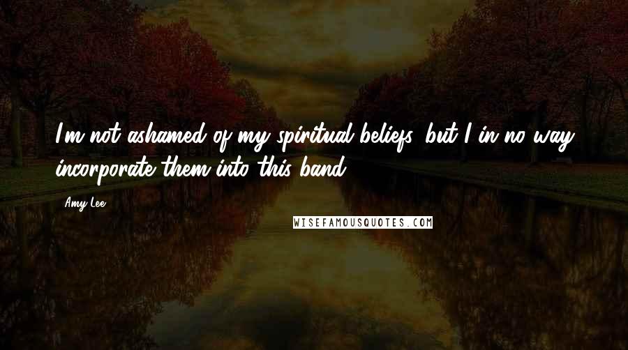 Amy Lee Quotes: I'm not ashamed of my spiritual beliefs, but I in no way incorporate them into this band.