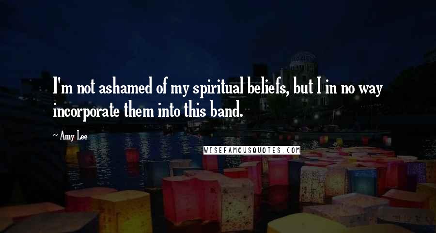 Amy Lee Quotes: I'm not ashamed of my spiritual beliefs, but I in no way incorporate them into this band.
