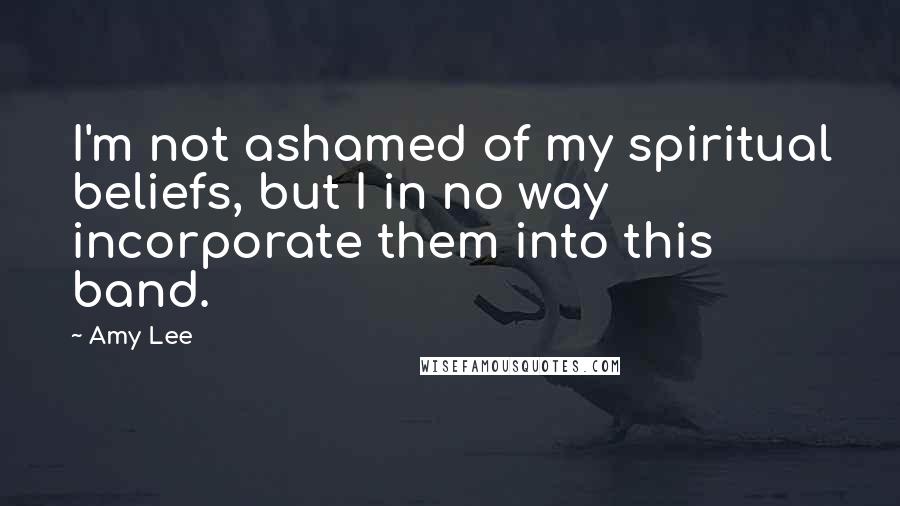 Amy Lee Quotes: I'm not ashamed of my spiritual beliefs, but I in no way incorporate them into this band.