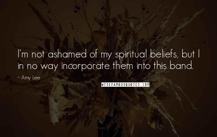 Amy Lee Quotes: I'm not ashamed of my spiritual beliefs, but I in no way incorporate them into this band.