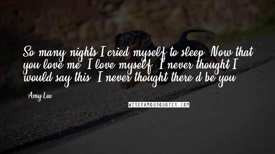 Amy Lee Quotes: So many nights I cried myself to sleep. Now that you love me, I love myself. I never thought I would say this. I never thought there'd be you.