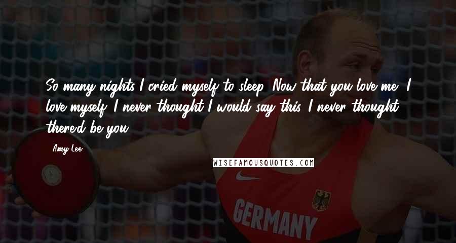 Amy Lee Quotes: So many nights I cried myself to sleep. Now that you love me, I love myself. I never thought I would say this. I never thought there'd be you.