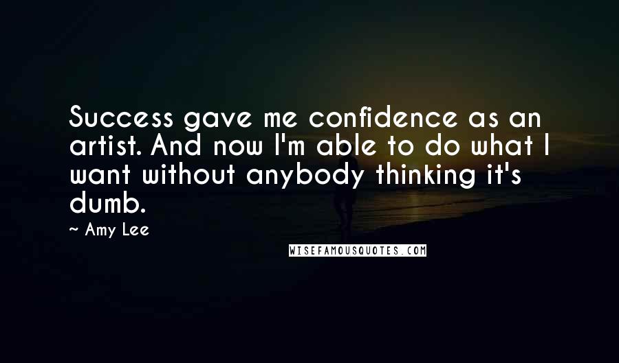 Amy Lee Quotes: Success gave me confidence as an artist. And now I'm able to do what I want without anybody thinking it's dumb.