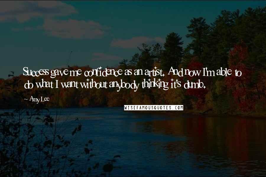 Amy Lee Quotes: Success gave me confidence as an artist. And now I'm able to do what I want without anybody thinking it's dumb.
