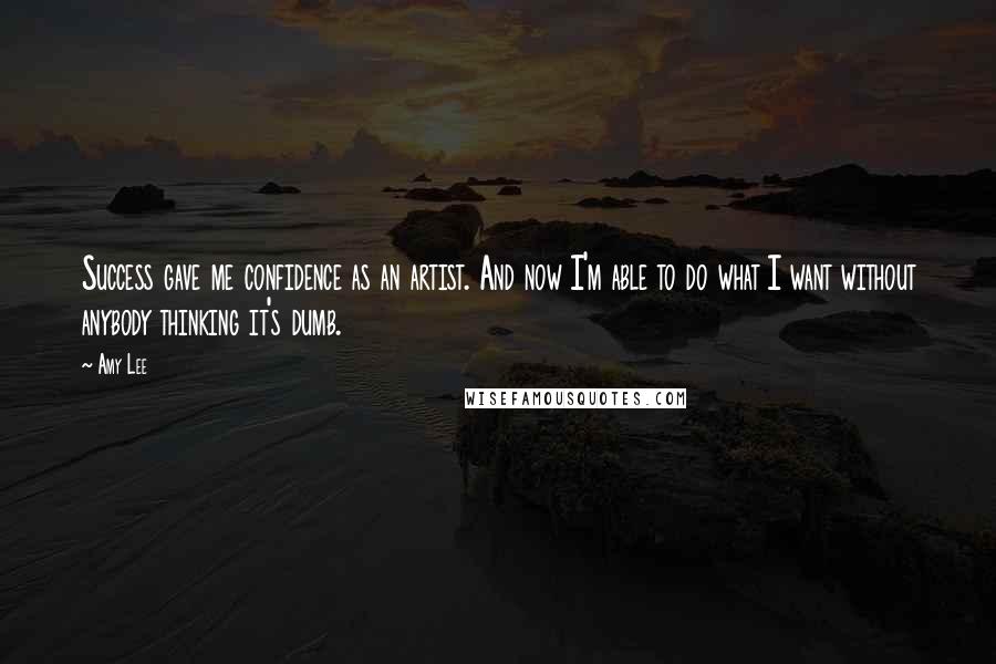 Amy Lee Quotes: Success gave me confidence as an artist. And now I'm able to do what I want without anybody thinking it's dumb.