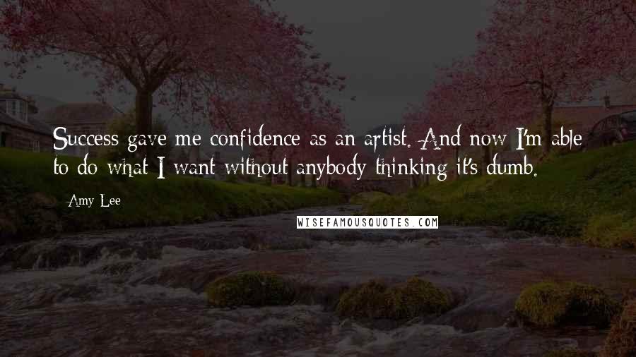Amy Lee Quotes: Success gave me confidence as an artist. And now I'm able to do what I want without anybody thinking it's dumb.