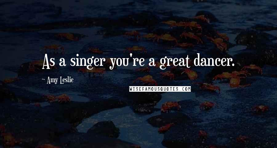 Amy Leslie Quotes: As a singer you're a great dancer.