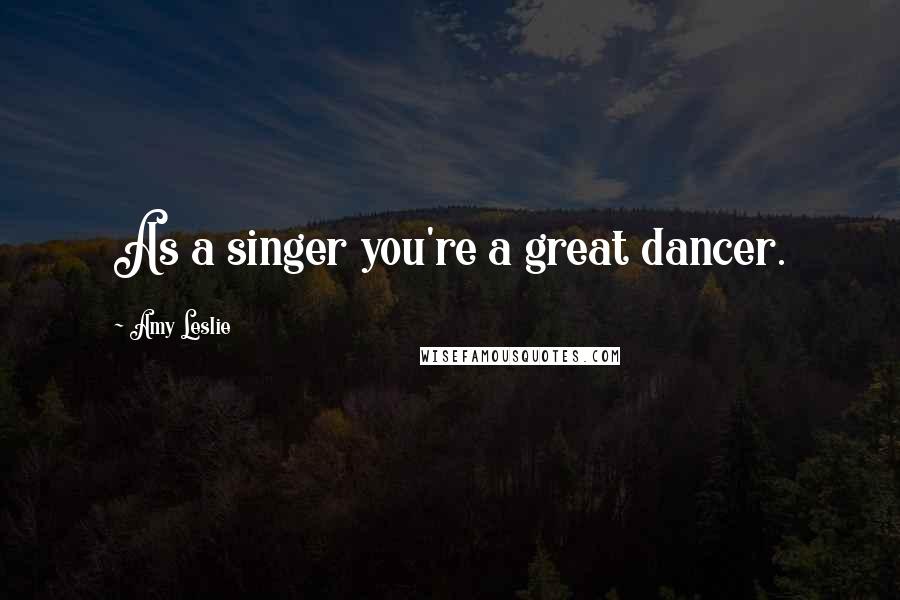 Amy Leslie Quotes: As a singer you're a great dancer.