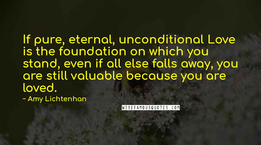 Amy Lichtenhan Quotes: If pure, eternal, unconditional Love is the foundation on which you stand, even if all else falls away, you are still valuable because you are loved.