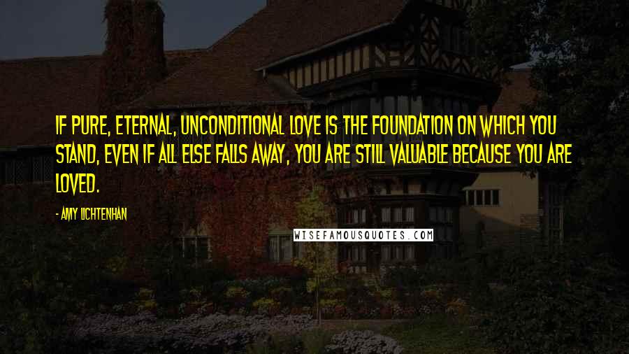Amy Lichtenhan Quotes: If pure, eternal, unconditional Love is the foundation on which you stand, even if all else falls away, you are still valuable because you are loved.
