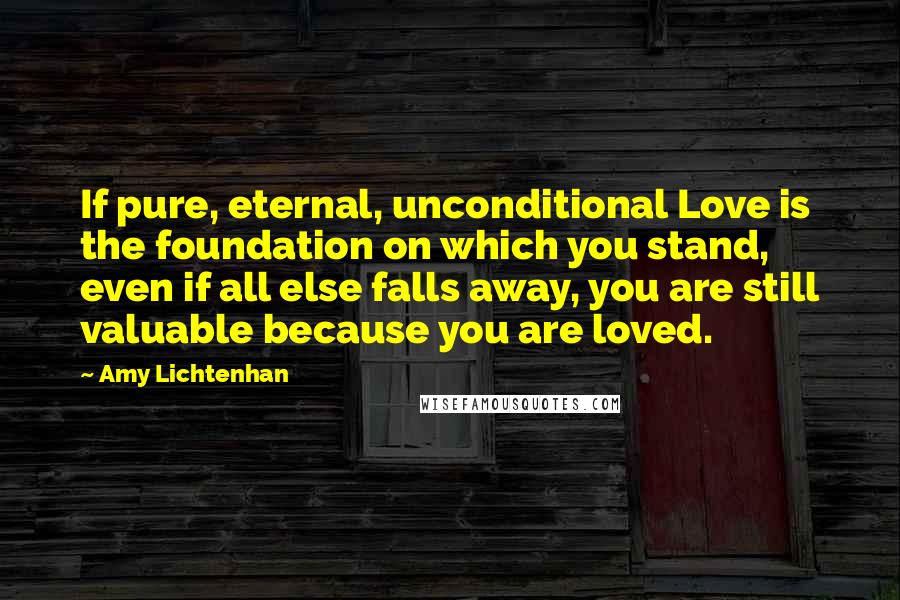 Amy Lichtenhan Quotes: If pure, eternal, unconditional Love is the foundation on which you stand, even if all else falls away, you are still valuable because you are loved.