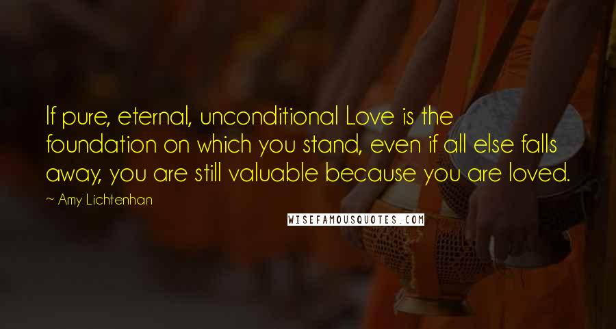 Amy Lichtenhan Quotes: If pure, eternal, unconditional Love is the foundation on which you stand, even if all else falls away, you are still valuable because you are loved.