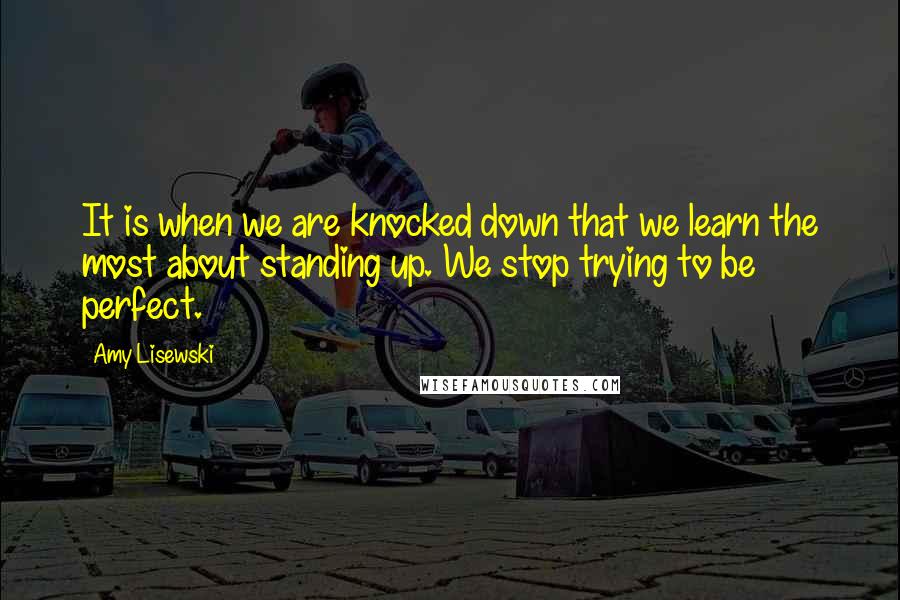 Amy Lisewski Quotes: It is when we are knocked down that we learn the most about standing up. We stop trying to be perfect.