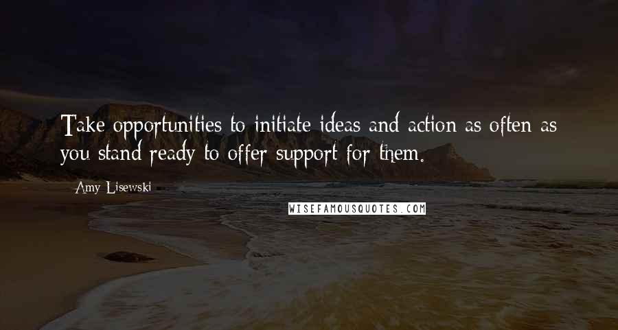 Amy Lisewski Quotes: Take opportunities to initiate ideas and action as often as you stand ready to offer support for them.