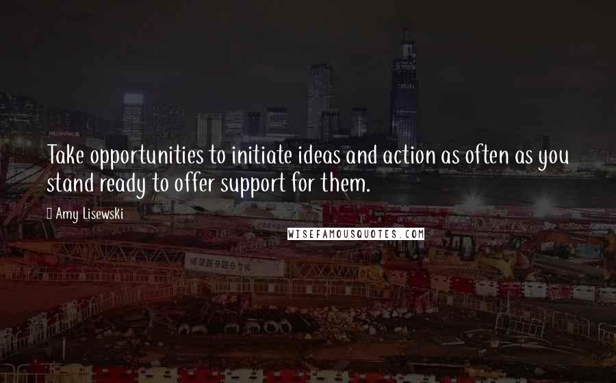 Amy Lisewski Quotes: Take opportunities to initiate ideas and action as often as you stand ready to offer support for them.