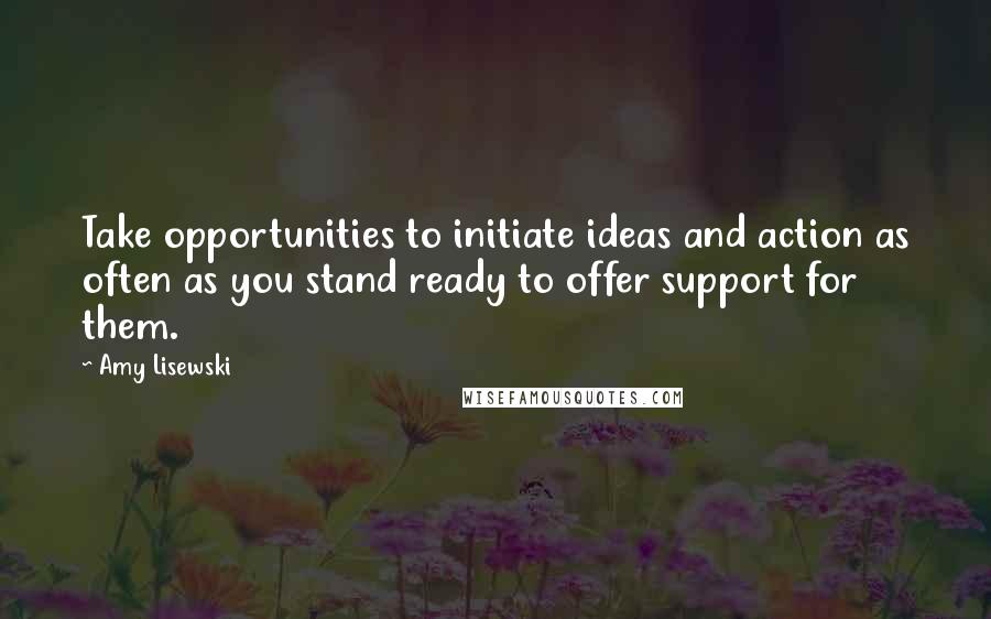 Amy Lisewski Quotes: Take opportunities to initiate ideas and action as often as you stand ready to offer support for them.