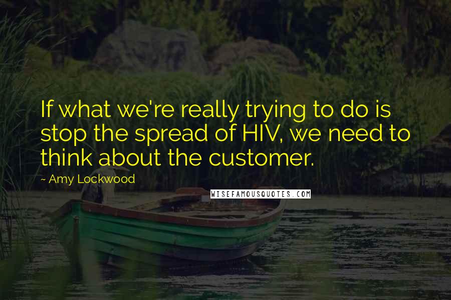 Amy Lockwood Quotes: If what we're really trying to do is stop the spread of HIV, we need to think about the customer.