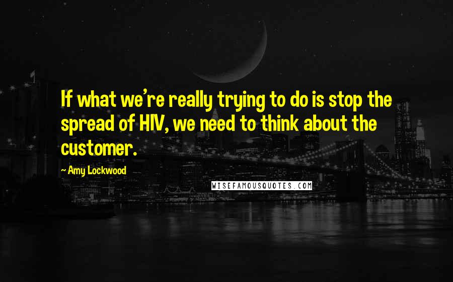 Amy Lockwood Quotes: If what we're really trying to do is stop the spread of HIV, we need to think about the customer.