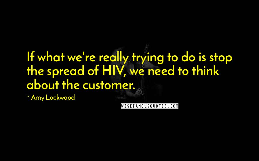 Amy Lockwood Quotes: If what we're really trying to do is stop the spread of HIV, we need to think about the customer.