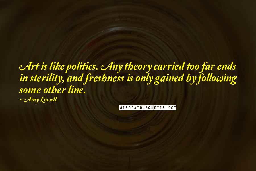 Amy Lowell Quotes: Art is like politics. Any theory carried too far ends in sterility, and freshness is only gained by following some other line.
