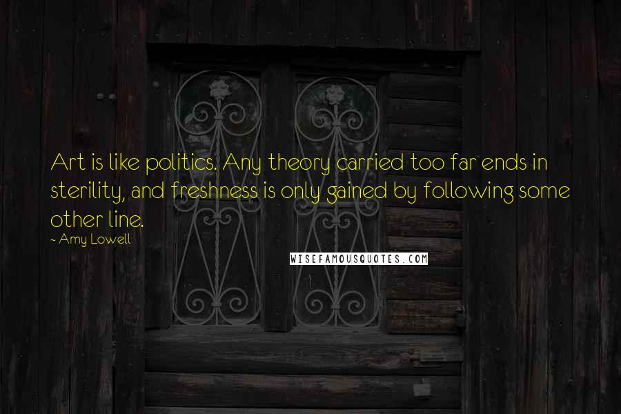 Amy Lowell Quotes: Art is like politics. Any theory carried too far ends in sterility, and freshness is only gained by following some other line.