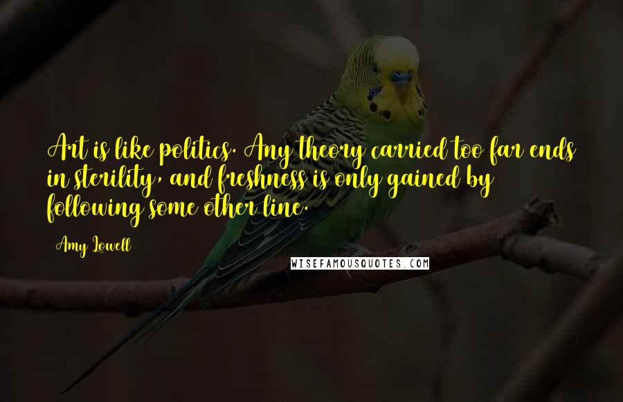 Amy Lowell Quotes: Art is like politics. Any theory carried too far ends in sterility, and freshness is only gained by following some other line.