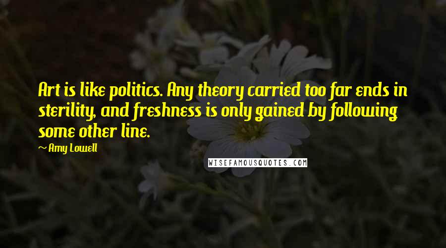 Amy Lowell Quotes: Art is like politics. Any theory carried too far ends in sterility, and freshness is only gained by following some other line.