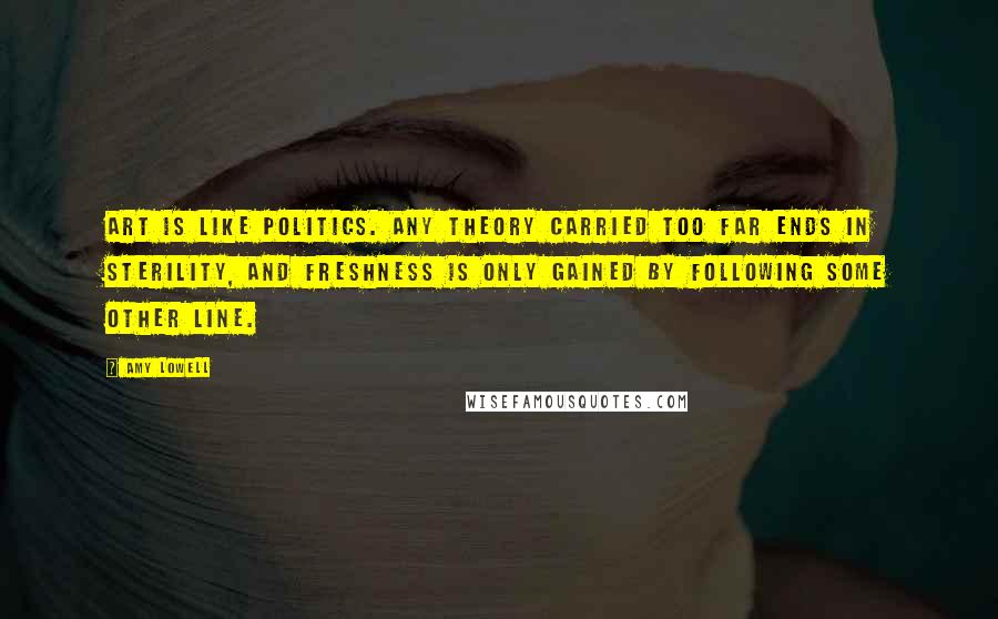 Amy Lowell Quotes: Art is like politics. Any theory carried too far ends in sterility, and freshness is only gained by following some other line.