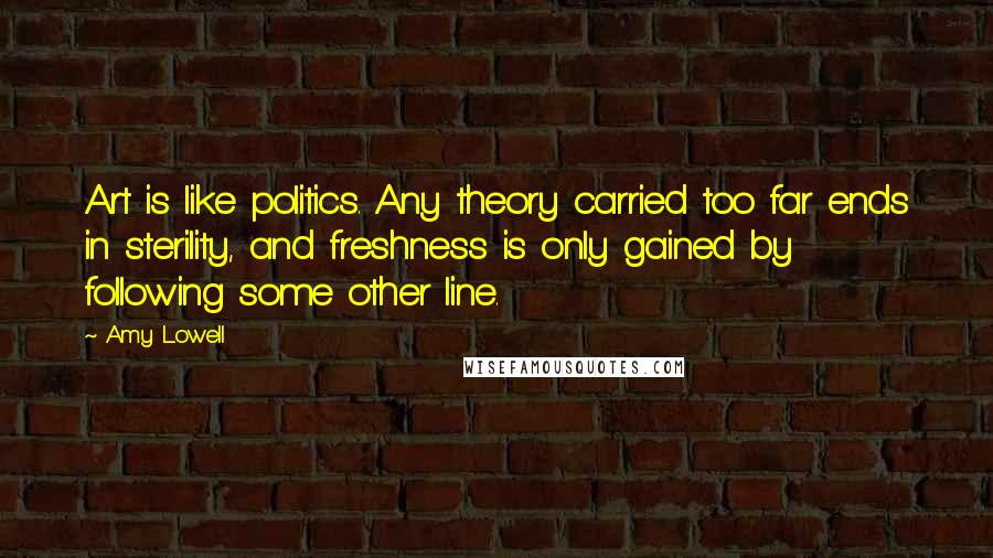 Amy Lowell Quotes: Art is like politics. Any theory carried too far ends in sterility, and freshness is only gained by following some other line.