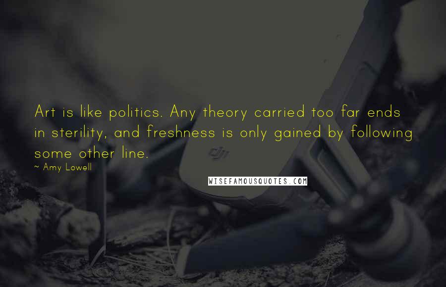 Amy Lowell Quotes: Art is like politics. Any theory carried too far ends in sterility, and freshness is only gained by following some other line.