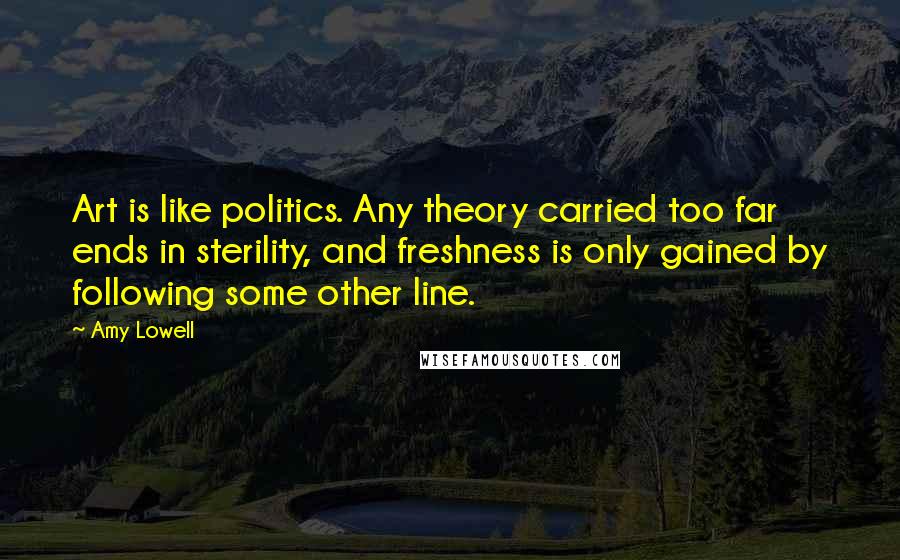 Amy Lowell Quotes: Art is like politics. Any theory carried too far ends in sterility, and freshness is only gained by following some other line.